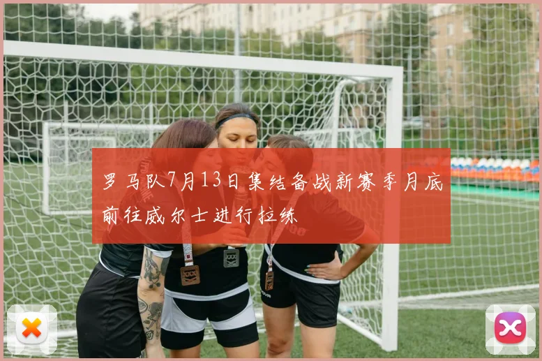 罗马队7月13日集结备战新赛季月底前往威尔士进行拉练