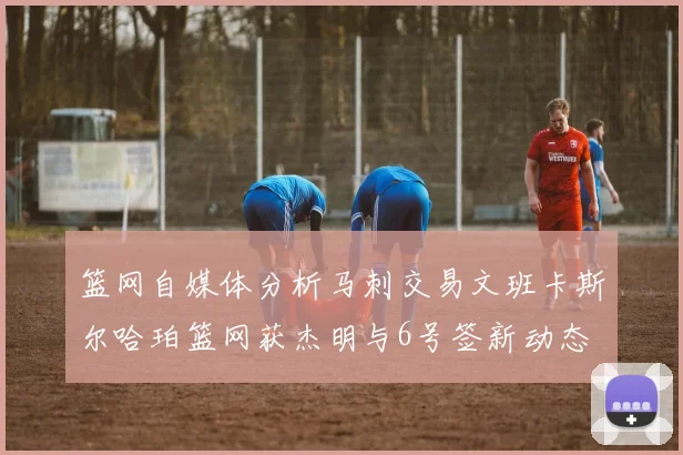 篮网自媒体分析马刺交易文班卡斯尔哈珀篮网获杰明与6号签新动态