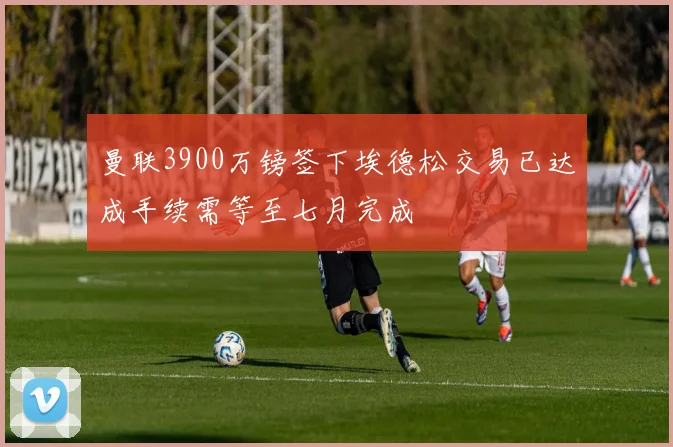 曼联3900万镑签下埃德松交易已达成手续需等至七月完成