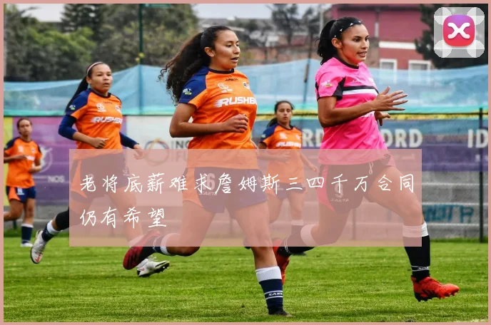 老将底薪难求詹姆斯三四千万合同仍有希望