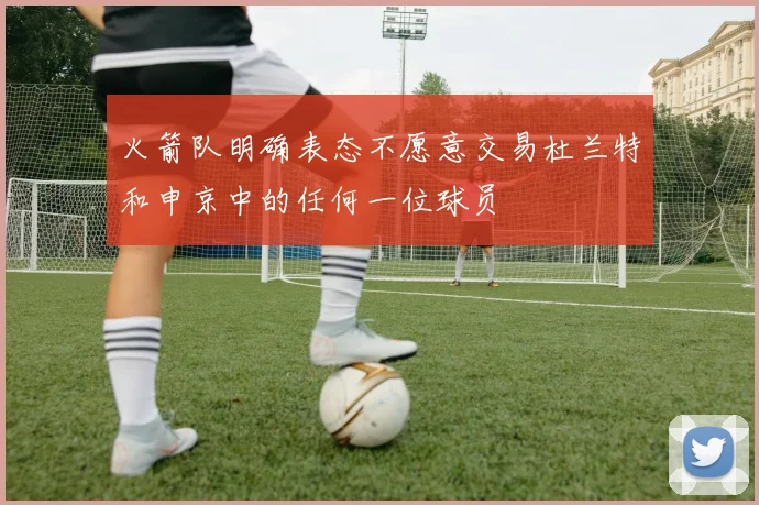 火箭队明确表态不愿意交易杜兰特和申京中的任何一位球员