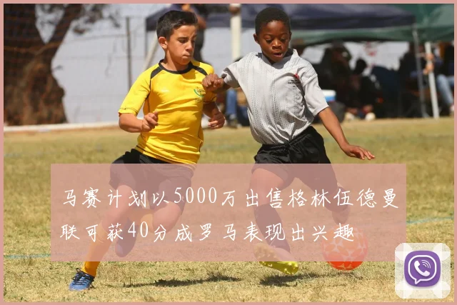 马赛计划以5000万出售格林伍德曼联可获40分成罗马表现出兴趣