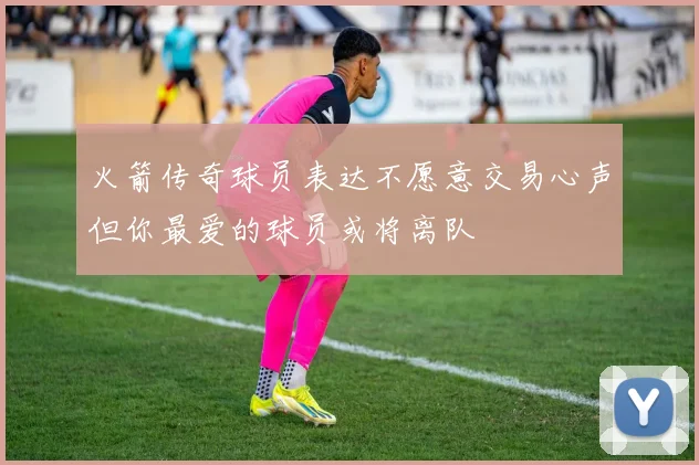 火箭传奇球员表达不愿意交易心声但你最爱的球员或将离队