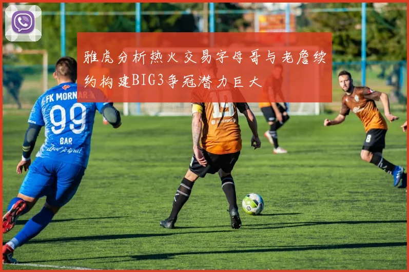 雅虎分析热火交易字母哥与老詹续约构建BIG3争冠潜力巨大