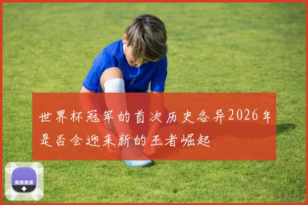 世界杯冠军的首次历史各异2026年是否会迎来新的王者崛起