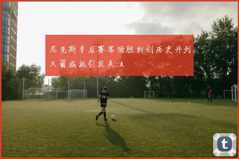 尼克斯季后赛客场胜利创历史并列火箭成就引发关注