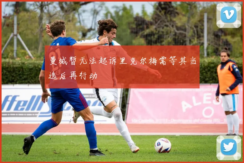 曼城暂无法起诉里克尔梅需等其当选后再行动