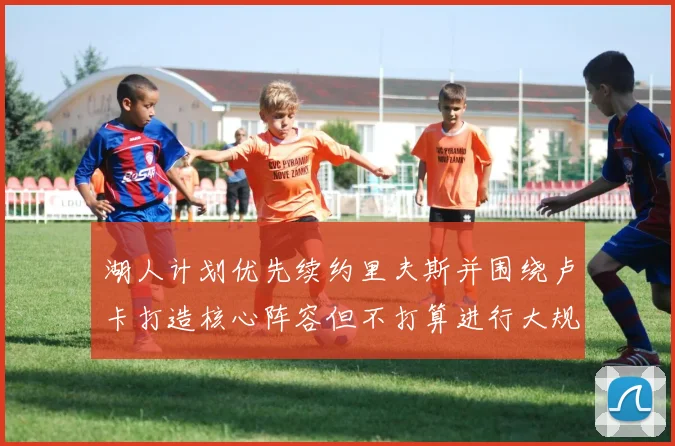 湖人计划优先续约里夫斯并围绕卢卡打造核心阵容但不打算进行大规模重建