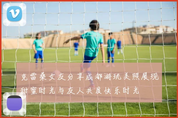 克雷桑女友分享成都游玩美照展现甜蜜时光与友人共度快乐时光