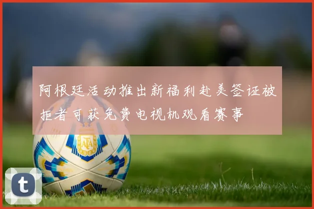 阿根廷活动推出新福利赴美签证被拒者可获免费电视机观看赛事