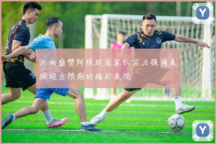 万纳盛赞阿根廷国家队实力强调表现超出预期的精彩表现