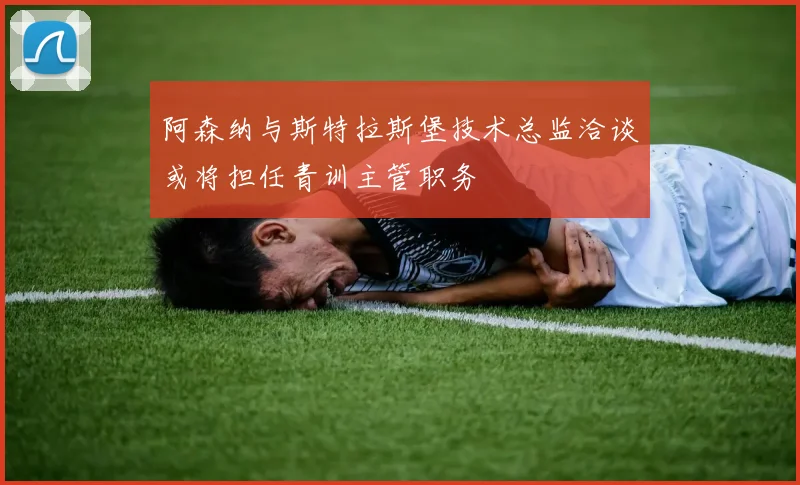 阿森纳与斯特拉斯堡技术总监洽谈或将担任青训主管职务