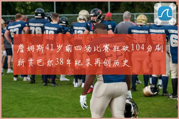 詹姆斯41岁前四场比赛狂砍104分刷新贾巴尔38年纪录再创历史
