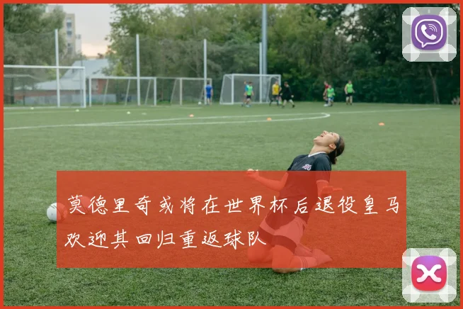 莫德里奇或将在世界杯后退役皇马欢迎其回归重返球队