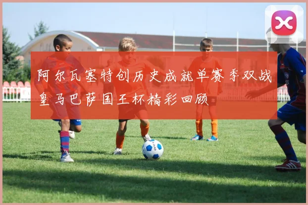 阿尔瓦塞特创历史成就单赛季双战皇马巴萨国王杯精彩回顾