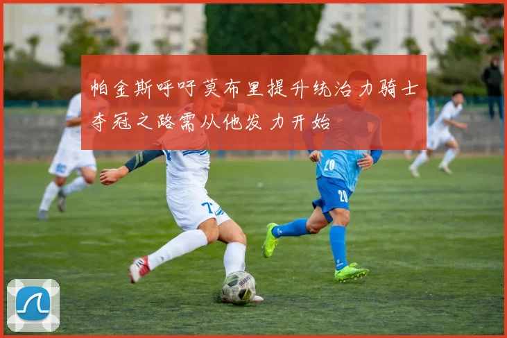 帕金斯呼吁莫布里提升统治力骑士夺冠之路需从他发力开始