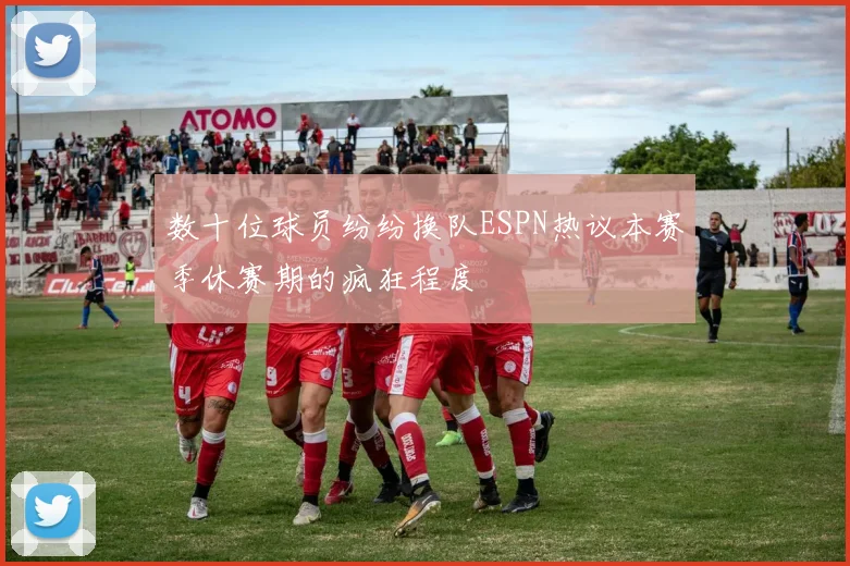 数十位球员纷纷换队ESPN热议本赛季休赛期的疯狂程度