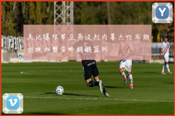 美记曝绿军交易谈判内幕杰伦布朗拒绝加盟黄蜂鹈鹕篮网