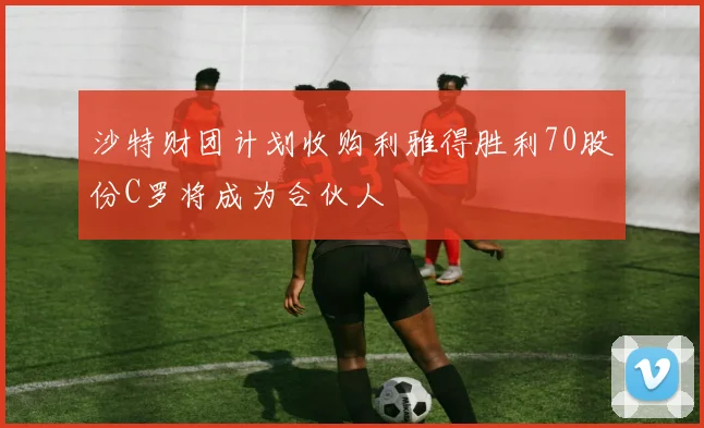 沙特财团计划收购利雅得胜利70股份C罗将成为合伙人