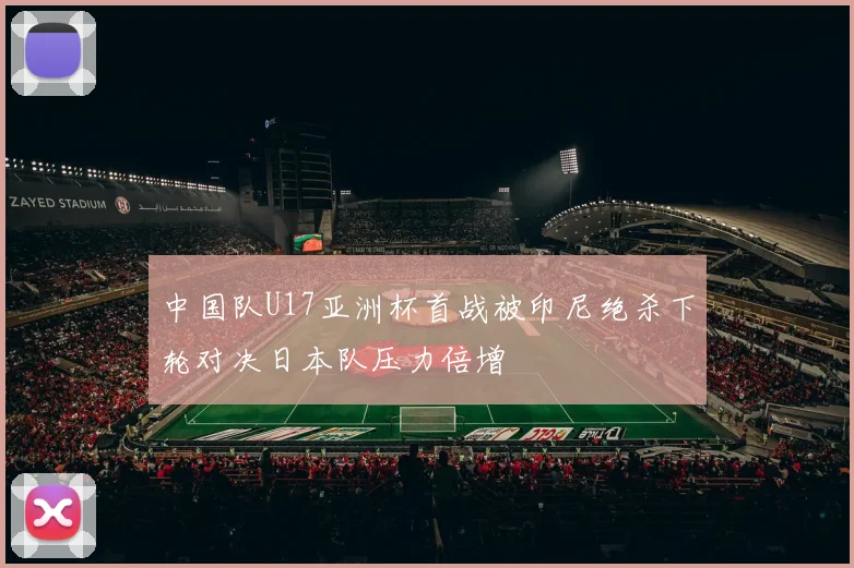 中国队U17亚洲杯首战被印尼绝杀下轮对决日本队压力倍增