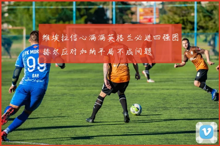 维埃拉信心满满英格兰必进四强图赫尔应对加纳平局不成问题