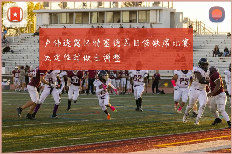 卢伟透露怀特塞德因旧伤缺席比赛决定临时做出调整