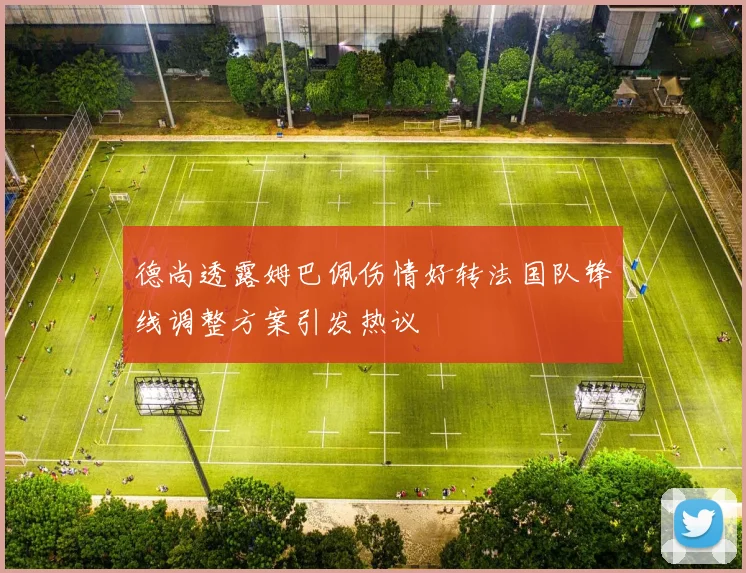德尚透露姆巴佩伤情好转法国队锋线调整方案引发热议