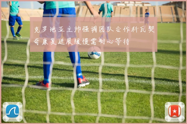 克罗地亚主帅强调团队合作科瓦契奇康复进展缓慢需耐心等待